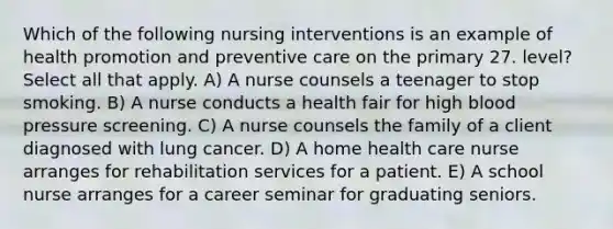 Which of the following nursing interventions is an example of health promotion and preventive care on the primary 27. level? Select all that apply. A) A nurse counsels a teenager to stop smoking. B) A nurse conducts a health fair for high blood pressure screening. C) A nurse counsels the family of a client diagnosed with lung cancer. D) A home health care nurse arranges for rehabilitation services for a patient. E) A school nurse arranges for a career seminar for graduating seniors.