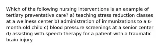 Which of the following nursing interventions is an example of tertiary preventative care? a) teaching stress reduction classes at a wellness center b) administration of immunizations to a 6-month-old child c) blood pressure screenings at a senior center d) assisting with speech therapy for a patient with a traumatic brain injury