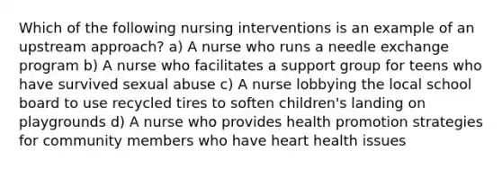 Which of the following nursing interventions is an example of an upstream approach? a) A nurse who runs a needle exchange program b) A nurse who facilitates a support group for teens who have survived sexual abuse c) A nurse lobbying the local school board to use recycled tires to soften children's landing on playgrounds d) A nurse who provides health promotion strategies for community members who have heart health issues