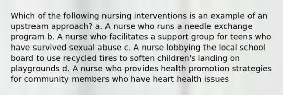 Which of the following nursing interventions is an example of an upstream approach? a. A nurse who runs a needle exchange program b. A nurse who facilitates a support group for teens who have survived sexual abuse c. A nurse lobbying the local school board to use recycled tires to soften children's landing on playgrounds d. A nurse who provides health promotion strategies for community members who have heart health issues