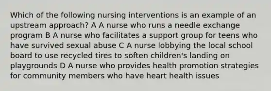 Which of the following nursing interventions is an example of an upstream approach? A A nurse who runs a needle exchange program B A nurse who facilitates a support group for teens who have survived sexual abuse C A nurse lobbying the local school board to use recycled tires to soften children's landing on playgrounds D A nurse who provides health promotion strategies for community members who have heart health issues