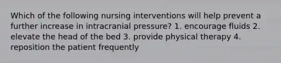 Which of the following nursing interventions will help prevent a further increase in intracranial pressure? 1. encourage fluids 2. elevate the head of the bed 3. provide physical therapy 4. reposition the patient frequently