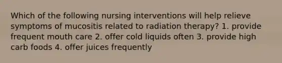 Which of the following nursing interventions will help relieve symptoms of mucositis related to radiation therapy? 1. provide frequent mouth care 2. offer cold liquids often 3. provide high carb foods 4. offer juices frequently