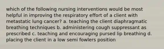 which of the following nursing interventions would be most helpful in improving the respiratory effort of a client with metastatic lung cancer? a. teaching the client diaphragmatic breathing techniques b. administering cough suppressant as prescribed c. teaching and encouraging pursed lip breathing d. placing the client in a low semi fowlers position