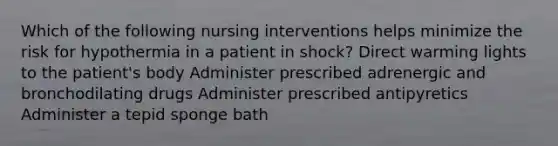 Which of the following nursing interventions helps minimize the risk for hypothermia in a patient in shock? Direct warming lights to the patient's body Administer prescribed adrenergic and bronchodilating drugs Administer prescribed antipyretics Administer a tepid sponge bath