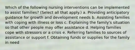 Which of the following nursing interventions can be implemented to assist families? (Select all that apply.) a. Providing anticipatory guidance for growth and development needs b. Assisting families with coping with illness or loss c. Explaining the family's situation so that other people may offer assistance d. Helping families cope with stressors or a crisis e. Referring families to sources of assistance or support f. Obtaining funds or supplies for the family in need