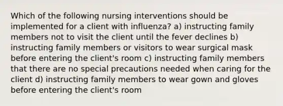 Which of the following nursing interventions should be implemented for a client with influenza? a) instructing family members not to visit the client until the fever declines b) instructing family members or visitors to wear surgical mask before entering the client's room c) instructing family members that there are no special precautions needed when caring for the client d) instructing family members to wear gown and gloves before entering the client's room