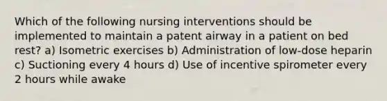 Which of the following nursing interventions should be implemented to maintain a patent airway in a patient on bed rest? a) Isometric exercises b) Administration of low-dose heparin c) Suctioning every 4 hours d) Use of incentive spirometer every 2 hours while awake