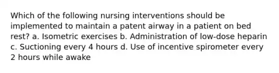 Which of the following nursing interventions should be implemented to maintain a patent airway in a patient on bed rest? a. Isometric exercises b. Administration of low-dose heparin c. Suctioning every 4 hours d. Use of incentive spirometer every 2 hours while awake