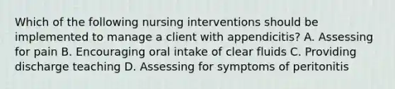 Which of the following nursing interventions should be implemented to manage a client with appendicitis? A. Assessing for pain B. Encouraging oral intake of clear fluids C. Providing discharge teaching D. Assessing for symptoms of peritonitis