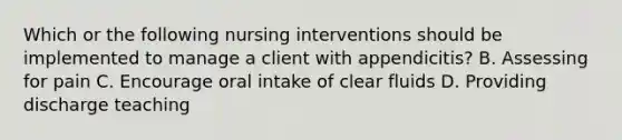 Which or the following nursing interventions should be implemented to manage a client with appendicitis? B. Assessing for pain C. Encourage oral intake of clear fluids D. Providing discharge teaching