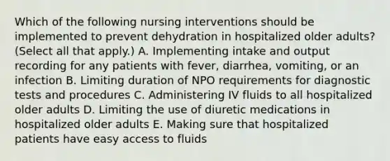 Which of the following nursing interventions should be implemented to prevent dehydration in hospitalized older adults? (Select all that apply.) A. Implementing intake and output recording for any patients with fever, diarrhea, vomiting, or an infection B. Limiting duration of NPO requirements for diagnostic tests and procedures C. Administering IV fluids to all hospitalized older adults D. Limiting the use of diuretic medications in hospitalized older adults E. Making sure that hospitalized patients have easy access to fluids