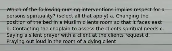 Which of the following nursing interventions implies respect for a persons spirituality? (select all that apply) a. Changing the position of the bed in a Muslim clients room so that it faces east b. Contacting the chaplain to assess the clients spiritual needs c. Saying a silent prayer with a client at the clients request d. Praying out loud in the room of a dying client