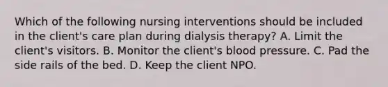 Which of the following nursing interventions should be included in the client's care plan during dialysis therapy? A. Limit the client's visitors. B. Monitor the client's blood pressure. C. Pad the side rails of the bed. D. Keep the client NPO.