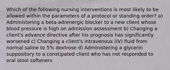 Which of the following nursing interventions is most likely to be allowed within the parameters of a protocol or standing order? a) Administering a beta-adrenergic blocker to a new client whose blood pressure is high on admission assessment b) Changing a client's advance directive after his prognosis has significantly worsened c) Changing a client's intravenous (IV) fluid from normal saline to 5% dextrose d) Administering a glycerin suppository to a constipated client who has not responded to oral stool softeners