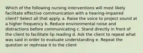 Which of the following nursing interventions will most likely facilitate effective communication with a hearing-impaired client? Select all that apply. a. Raise the voice to project sound at a higher frequency b. Reduce environmental noise and distractions before communicating c. Stand directly in front of the client to facilitate lip reading d. Ask the client to repeat what was said in order to evaluate understanding e. Repeat the question or rephrase it to the client