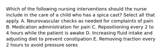 Which of the following nursing interventions should the nurse include in the care of a child who has a spica cast? Select all that apply. A. Neurovascular checks as needed for complaints of pain B. Medication administration for pain C. Repositioning every 2 to 4 hours while the patient is awake D. Increasing fluid intake and adjusting diet to prevent constipation E. Removing traction every 2 hours to avoid pressure sores