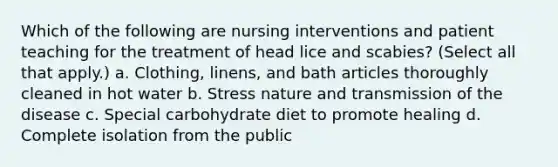 Which of the following are nursing interventions and patient teaching for the treatment of head lice and scabies? (Select all that apply.) a. Clothing, linens, and bath articles thoroughly cleaned in hot water b. Stress nature and transmission of the disease c. Special carbohydrate diet to promote healing d. Complete isolation from the public