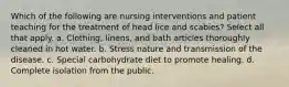 Which of the following are nursing interventions and patient teaching for the treatment of head lice and scabies? Select all that apply. a. Clothing, linens, and bath articles thoroughly cleaned in hot water. b. Stress nature and transmission of the disease. c. Special carbohydrate diet to promote healing. d. Complete isolation from the public.