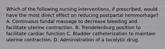 Which of the following nursing interventions, if prescribed, would have the most direct effect on reducing postpartal hemmorhage? A. Continuous fundal massage to decrease bleeding and facilitate uterine contraction. B. Trendelenburg position to facilitate cardiac function C. Bladder catheterization to maintain uterine contraction. D. Administration of a tocolytic drug.