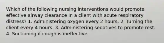 Which of the following nursing interventions would promote effective airway clearance in a client with acute respiratory distress? 1. Administering oxygen every 2 hours. 2. Turning the client every 4 hours. 3. Administering sedatives to promote rest. 4. Suctioning if cough is ineffective.