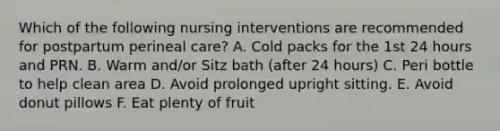 Which of the following nursing interventions are recommended for postpartum perineal care? A. Cold packs for the 1st 24 hours and PRN. B. Warm and/or Sitz bath (after 24 hours) C. Peri bottle to help clean area D. Avoid prolonged upright sitting. E. Avoid donut pillows F. Eat plenty of fruit