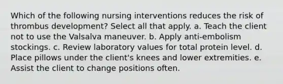 Which of the following nursing interventions reduces the risk of thrombus development? Select all that apply. a. Teach the client not to use the Valsalva maneuver. b. Apply anti-embolism stockings. c. Review laboratory values for total protein level. d. Place pillows under the client's knees and lower extremities. e. Assist the client to change positions often.