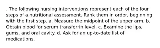 . The following nursing interventions represent each of the four steps of a nutritional assessment. Rank them in order, beginning with the first step. a. Measure the midpoint of the upper arm. b. Obtain blood for serum transferrin level. c. Examine the lips, gums, and oral cavity. d. Ask for an up-to-date list of medications.