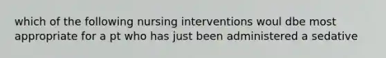 which of the following nursing interventions woul dbe most appropriate for a pt who has just been administered a sedative