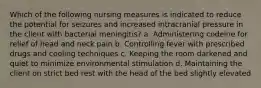 Which of the following nursing measures is indicated to reduce the potential for seizures and increased intracranial pressure in the client with bacterial meningitis? a. Administering codeine for relief of head and neck pain b. Controlling fever with prescribed drugs and cooling techniques c. Keeping the room darkened and quiet to minimize environmental stimulation d. Maintaining the client on strict bed rest with the head of the bed slightly elevated