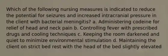 Which of the following nursing measures is indicated to reduce the potential for seizures and increased intracranial pressure in the client with bacterial meningitis? a. Administering codeine for relief of head and neck pain b. Controlling fever with prescribed drugs and cooling techniques c. Keeping the room darkened and quiet to minimize environmental stimulation d. Maintaining the client on strict bed rest with the head of the bed slightly elevated