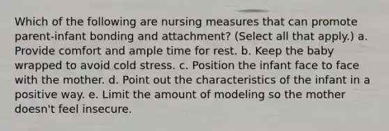 Which of the following are nursing measures that can promote parent-infant bonding and attachment? (Select all that apply.) a. Provide comfort and ample time for rest. b. Keep the baby wrapped to avoid cold stress. c. Position the infant face to face with the mother. d. Point out the characteristics of the infant in a positive way. e. Limit the amount of modeling so the mother doesn't feel insecure.