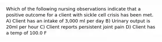 Which of the following nursing observations indicate that a positive outcome for a client with sickle cell crisis has been met. A) Client has an intake of 3,000 ml per day B) Urinary output is 20ml per hour C) Client reports persistent joint pain D) Client has a temp of 100.0 F