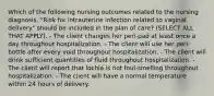 Which of the following nursing outcomes related to the nursing diagnosis, "Risk for intrauterine infection related to vaginal delivery" should be included in the plan of care? (SELECT ALL THAT APPLY). - The client changes her peri-pad at least once a day throughout hospitalization. - The client will use her peri-bottle after every void throughout hospitalization. - The client will drink sufficient quantities of fluid throughout hospitalization. - The client will report that lochia is not foul-smelling throughout hospitalization. - The client will have a normal temperature within 24 hours of delivery.