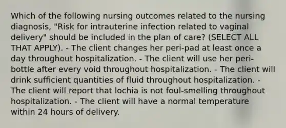 Which of the following nursing outcomes related to the nursing diagnosis, "Risk for intrauterine infection related to vaginal delivery" should be included in the plan of care? (SELECT ALL THAT APPLY). - The client changes her peri-pad at least once a day throughout hospitalization. - The client will use her peri-bottle after every void throughout hospitalization. - The client will drink sufficient quantities of fluid throughout hospitalization. - The client will report that lochia is not foul-smelling throughout hospitalization. - The client will have a normal temperature within 24 hours of delivery.