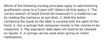 Which of the following nursing principles apply to administering guaifenesin syrup to a 5-year-old? (Select all that apply.) 1. The correct amount of liquid should be measured in a medicine cup by reading the meniscus at eye level. 2. Hold the bottle containing the liquid so the label is covered with the palm of the hand. 3. Use a syringe that compares closely to the volume to be measured. 4. The expiration date does not need to be checked on liquids. 5. A syringe can be used when giving an infant medications.