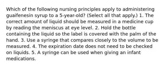 Which of the following nursing principles apply to administering guaifenesin syrup to a 5-year-old? (Select all that apply.) 1. The correct amount of liquid should be measured in a medicine cup by reading the meniscus at eye level. 2. Hold the bottle containing the liquid so the label is covered with the palm of the hand. 3. Use a syringe that compares closely to the volume to be measured. 4. The expiration date does not need to be checked on liquids. 5. A syringe can be used when giving an infant medications.