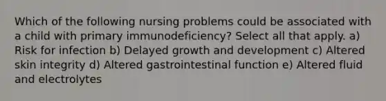 Which of the following nursing problems could be associated with a child with primary immunodeficiency? Select all that apply. a) Risk for infection b) Delayed growth and development c) Altered skin integrity d) Altered gastrointestinal function e) Altered fluid and electrolytes