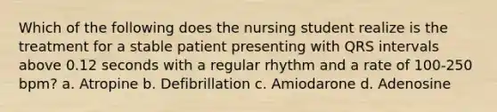 Which of the following does the nursing student realize is the treatment for a stable patient presenting with QRS intervals above 0.12 seconds with a regular rhythm and a rate of 100-250 bpm? a. Atropine b. Defibrillation c. Amiodarone d. Adenosine