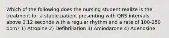 Which of the following does the nursing student realize is the treatment for a stable patient presenting with QRS intervals above 0.12 seconds with a regular rhythm and a rate of 100-250 bpm? 1) Atropine 2) Defibrillation 3) Amiodarone 4) Adenosine