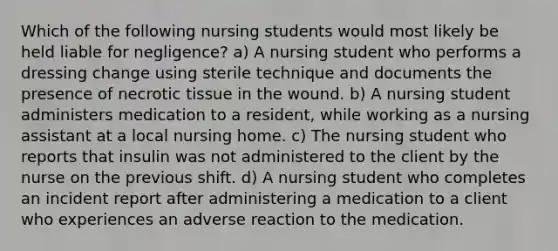 Which of the following nursing students would most likely be held liable for negligence? a) A nursing student who performs a dressing change using sterile technique and documents the presence of necrotic tissue in the wound. b) A nursing student administers medication to a resident, while working as a nursing assistant at a local nursing home. c) The nursing student who reports that insulin was not administered to the client by the nurse on the previous shift. d) A nursing student who completes an incident report after administering a medication to a client who experiences an adverse reaction to the medication.