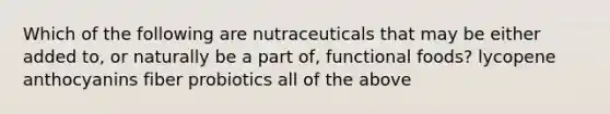 Which of the following are nutraceuticals that may be either added to, or naturally be a part of, functional foods? lycopene anthocyanins fiber probiotics all of the above