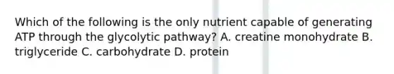 Which of the following is the only nutrient capable of generating ATP through the glycolytic pathway? A. creatine monohydrate B. triglyceride C. carbohydrate D. protein