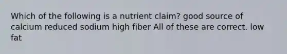 Which of the following is a nutrient claim? good source of calcium reduced sodium high fiber All of these are correct. low fat