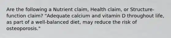 Are the following a Nutrient claim, Health claim, or Structure-function claim? "Adequate calcium and vitamin D throughout life, as part of a well-balanced diet, may reduce the risk of osteoporosis."