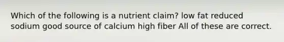 Which of the following is a nutrient claim? low fat reduced sodium good source of calcium high fiber All of these are correct.