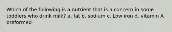 Which of the following is a nutrient that is a concern in some toddlers who drink milk? a. fat b. sodium c. Low iron d. vitamin A preformed