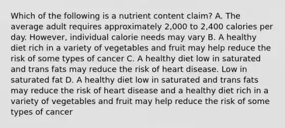 Which of the following is a nutrient content claim? A. The average adult requires approximately 2,000 to 2,400 calories per day. However, individual calorie needs may vary B. A healthy diet rich in a variety of vegetables and fruit may help reduce the risk of some types of cancer C. A healthy diet low in saturated and trans fats may reduce the risk of heart disease. Low in saturated fat D. A healthy diet low in saturated and trans fats may reduce the risk of heart disease and a healthy diet rich in a variety of vegetables and fruit may help reduce the risk of some types of cancer