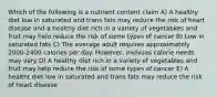 Which of the following is a nutrient content claim A) A healthy diet low in saturated and trans fats may reduce the risk of heart disease and a healthy diet rich in a variety of vegetabkes and fruit may helo reduce the risk of some types of cancer B) Low in saturated fats C) The average adult requires approximately 2000-2400 calories per day. However, inidvuas calorie needs may vary D) A healthy diet rich in a variety of vegetables and fruit may help reduce the risk of some types of cancer E) A healtht diet low in saturated and trans fats may reduce the risk of heart disease