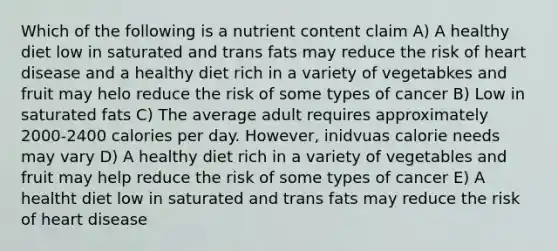 Which of the following is a nutrient content claim A) A healthy diet low in saturated and trans fats may reduce the risk of heart disease and a healthy diet rich in a variety of vegetabkes and fruit may helo reduce the risk of some types of cancer B) Low in saturated fats C) The average adult requires approximately 2000-2400 calories per day. However, inidvuas calorie needs may vary D) A healthy diet rich in a variety of vegetables and fruit may help reduce the risk of some types of cancer E) A healtht diet low in saturated and trans fats may reduce the risk of heart disease